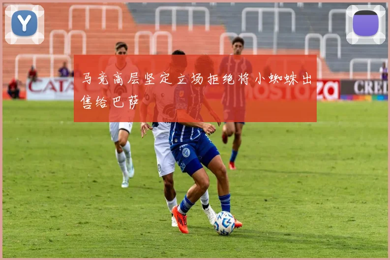 马竞高层坚定立场拒绝将小蜘蛛出售给巴萨