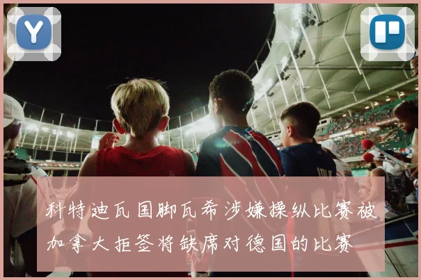 科特迪瓦国脚瓦希涉嫌操纵比赛被加拿大拒签将缺席对德国的比赛