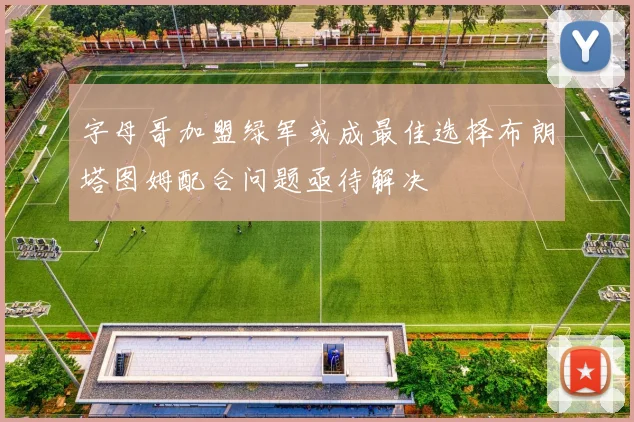 字母哥加盟绿军或成最佳选择布朗塔图姆配合问题亟待解决