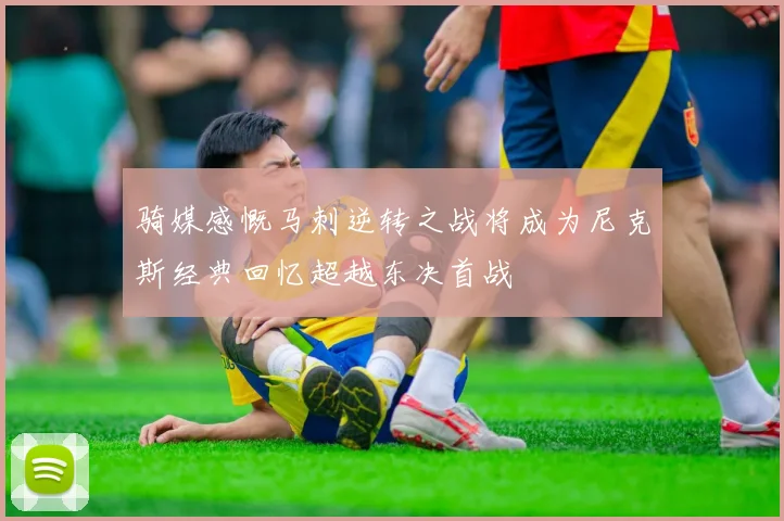 骑媒感慨马刺逆转之战将成为尼克斯经典回忆超越东决首战