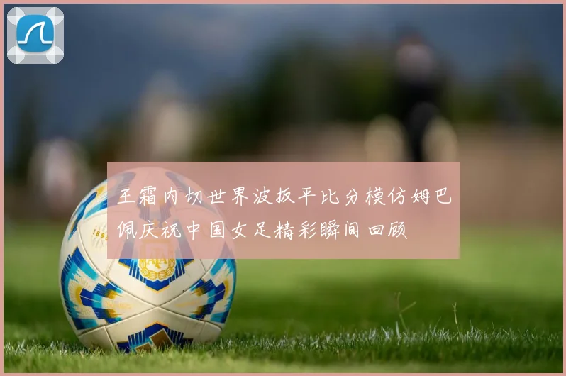 王霜内切世界波扳平比分模仿姆巴佩庆祝中国女足精彩瞬间回顾