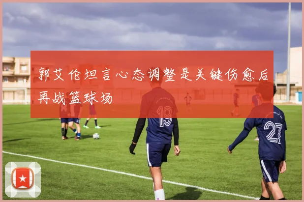 郭艾伦坦言心态调整是关键伤愈后再战篮球场