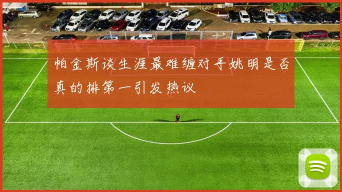 帕金斯谈生涯最难缠对手姚明是否真的排第一引发热议
