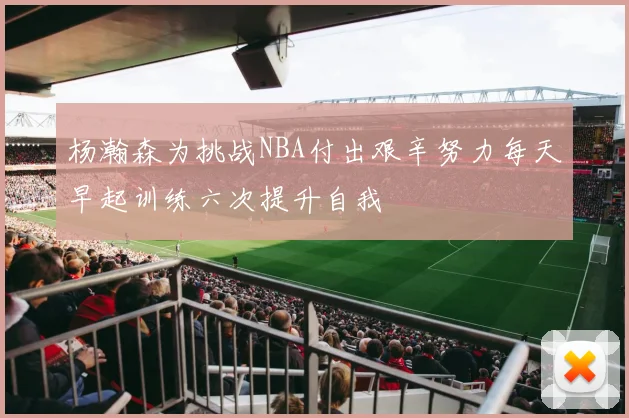 杨瀚森为挑战NBA付出艰辛努力每天早起训练六次提升自我