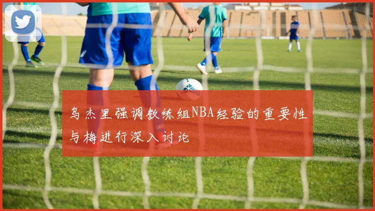 乌杰里强调教练组NBA经验的重要性与梅进行深入讨论