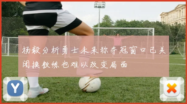 杨毅分析勇士未来称夺冠窗口已关闭换教练也难以改变局面