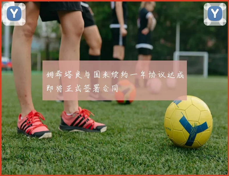 姆希塔良与国米续约一年协议达成即将正式签署合同