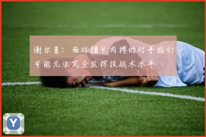 谢尔基:面对擅长肉搏的对手我们可能无法完全发挥技战术水平