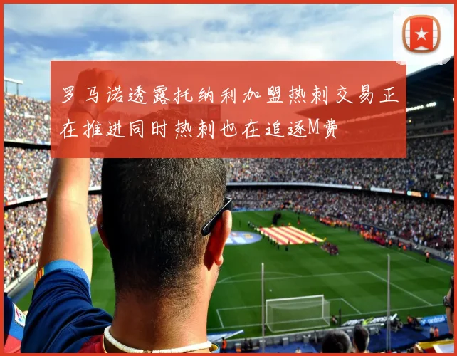罗马诺透露托纳利加盟热刺交易正在推进同时热刺也在追逐M费