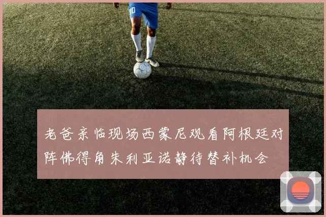 老爸亲临现场西蒙尼观看阿根廷对阵佛得角朱利亚诺静待替补机会