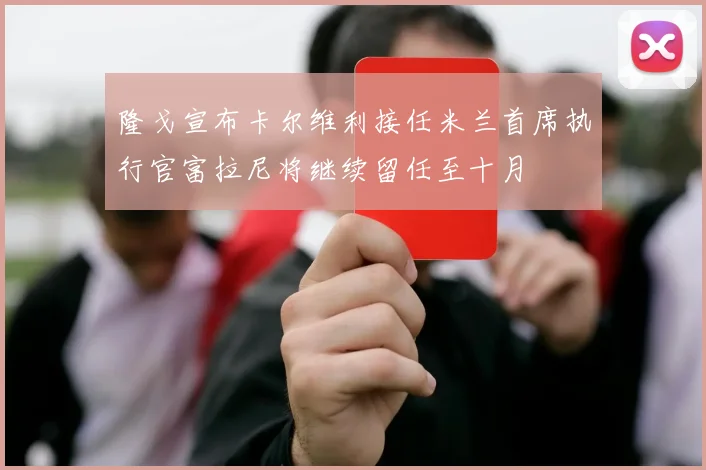 隆戈宣布卡尔维利接任米兰首席执行官富拉尼将继续留任至十月