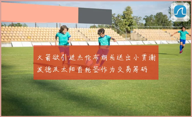 火箭欲引进杰伦布朗或送出小贾谢泼德及太阳首轮签作为交易筹码