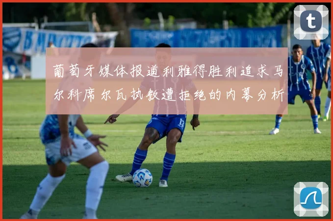 葡萄牙媒体报道利雅得胜利追求马尔科席尔瓦执教遭拒绝的内幕分析
