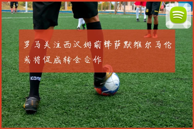 罗马关注西汉姆前锋萨默维尔马伦或将促成转会合作
