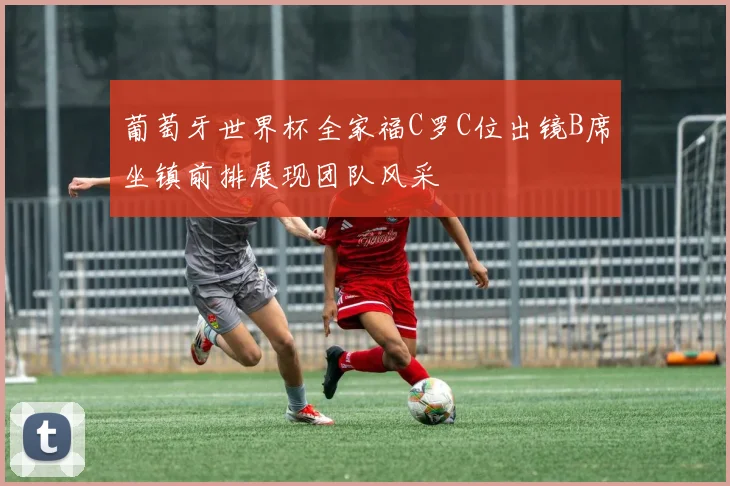 葡萄牙世界杯全家福C罗C位出镜B席坐镇前排展现团队风采