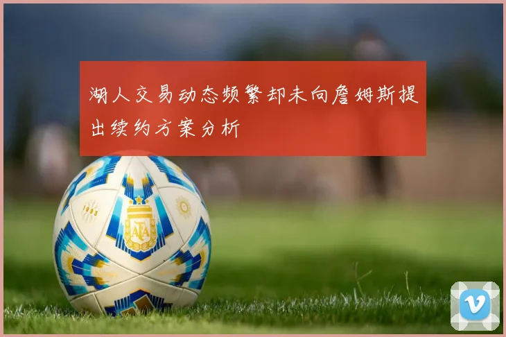 湖人交易动态频繁却未向詹姆斯提出续约方案分析