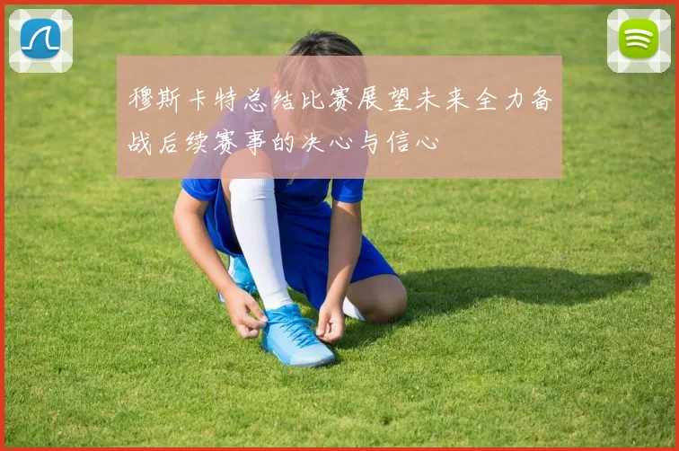 穆斯卡特总结比赛展望未来全力备战后续赛事的决心与信心