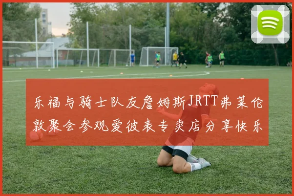 乐福与骑士队友詹姆斯JRTT弗莱伦敦聚会参观爱彼表专卖店分享快乐时光