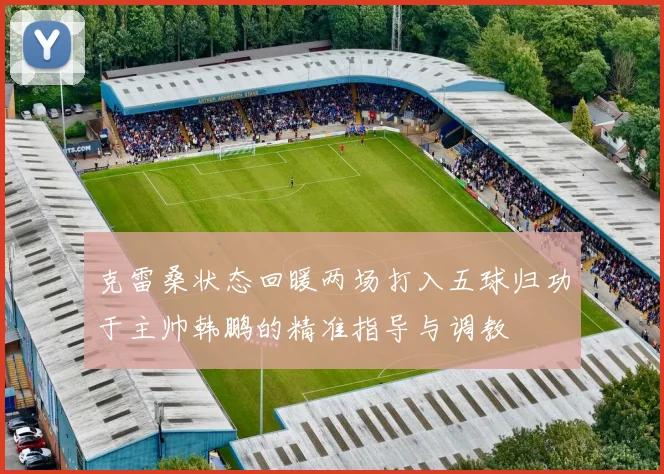 克雷桑状态回暖两场打入五球归功于主帅韩鹏的精准指导与调教